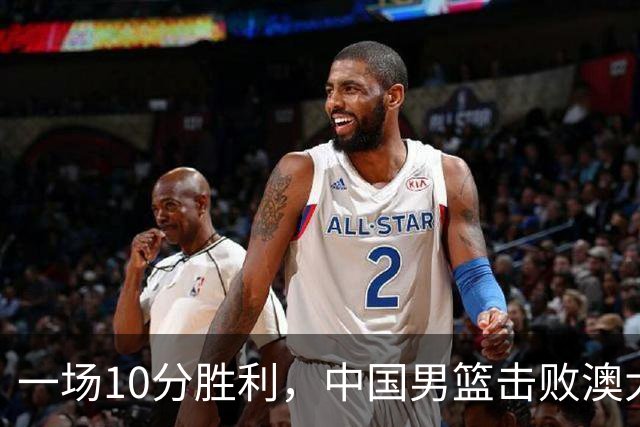 一场10分胜利，中国男篮击败澳大利亚！王俊杰23分，崔永熙12分