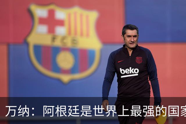 万纳：阿根廷是世界上最强的国家队之一，表现完全符合我们的预期