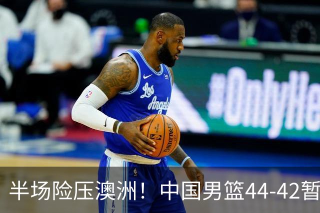 半场险压澳洲！中国男篮44-42暂时领先，王俊杰7分4板2助撑起锋线